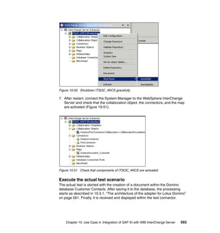 Chapter 10. Use Case 4: Integration of SAP XI with WBI InterChange Server 593
Figure 10-50 Shutdown ITSOC_WICS gracefully
7. After restart, connect the System Manager to the WebSphere InterChange
Server and check that the collaboration object, the connectors, and the map
are activated (Figure 10-51).
Figure 10-51 Check that components of ITSOC_WICS are activated
Execute the actual test scenario
The actual test is started with the creation of a document within the Domino
database Customer Contacts. After saving it to the database, the processing
starts as described in 10.3.1, “The architecture of the adapter for Lotus Domino”
on page 561. Finally, it is received and displayed within the test connector.
 