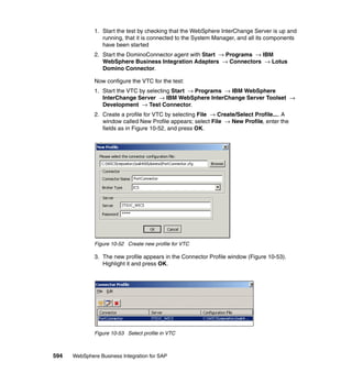 594 WebSphere Business Integration for SAP
1. Start the test by checking that the WebSphere InterChange Server is up and
running, that it is connected to the System Manager, and all its components
have been started
2. Start the DominoConnector agent with Start → Programs → IBM
WebSphere Business Integration Adapters → Connectors → Lotus
Domino Connector.
Now configure the VTC for the test:
1. Start the VTC by selecting Start → Programs → IBM WebSphere
InterChange Server → IBM WebSphere InterChange Server Toolset →
Development → Test Connector.
2. Create a profile for VTC by selecting File → Create/Select Profile.... A
window called New Profile appears; select File → New Profile, enter the
fields as in Figure 10-52, and press OK.
Figure 10-52 Create new profile for VTC
3. The new profile appears in the Connector Profile window (Figure 10-53).
Highlight it and press OK.
Figure 10-53 Select profile in VTC
 