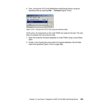 Chapter 10. Use Case 4: Integration of SAP XI with WBI InterChange Server 595
4. Then, connect the VTC to the WebSphere InterChange Server using the
selected profile by selecting File → Connect (Figure 10-54).
Figure 10-54 Connect the VTC to ICS using the selected profile
At this point, all components on the node ITSOC are ready for the test. The next
step is to prepare the Lotus Domino side.
1. Open the Customer Contacts database on node ITSOE using a Lotus Notes
client.
2. Create a new Contact document within the opened database. Not all fields
need to be specified (Figure 10-55 on page 596).
 