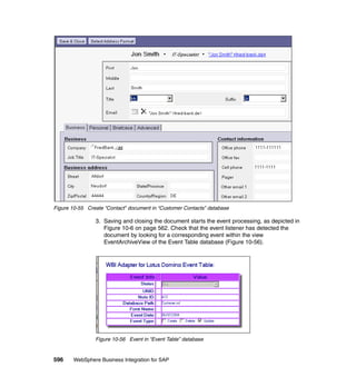 596 WebSphere Business Integration for SAP
Figure 10-55 Create “Contact” document in “Customer Contacts” database
3. Saving and closing the document starts the event processing, as depicted in
Figure 10-6 on page 562. Check that the event listener has detected the
document by looking for a corresponding event within the view
EventArchiveView of the Event Table database (Figure 10-56).
Figure 10-56 Event in “Event Table” database
 