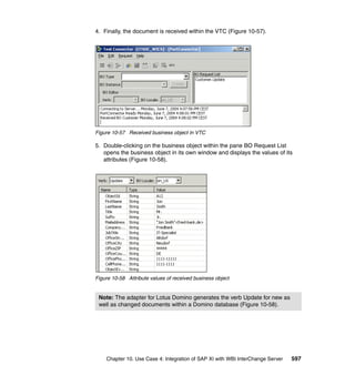 Chapter 10. Use Case 4: Integration of SAP XI with WBI InterChange Server 597
4. Finally, the document is received within the VTC (Figure 10-57).
Figure 10-57 Received business object in VTC
5. Double-clicking on the business object within the pane BO Request List
opens the business object in its own window and displays the values of its
attributes (Figure 10-58).
Figure 10-58 Attribute values of received business object
Note: The adapter for Lotus Domino generates the verb Update for new as
well as changed documents within a Domino database (Figure 10-58).
 