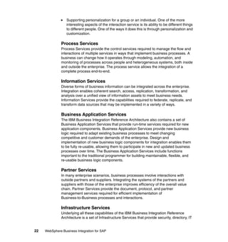22 WebSphere Business Integration for SAP
Supporting personalization for a group or an individual. One of the more
interesting aspects of the interaction service is its ability to be different things
to different people. One of the ways it does this is through personalization and
customization.
Process Services
Process Services provide the control services required to manage the flow and
interactions of multiple services in ways that implement business processes. A
business can change how it operates through modeling, automation, and
monitoring of processes across people and heterogeneous systems, both inside
and outside the enterprise. The process service allows the integration of a
complete process end-to-end.
Information Services
Diverse forms of business information can be integrated across the enterprise.
Integration enables coherent search, access, replication, transformation, and
analysis over a unified view of information assets to meet business needs.
Information Services provide the capabilities required to federate, replicate, and
transform data sources that may be implemented in a variety of ways.
Business Application Services
The IBM Business Integration Reference Architecture also contains a set of
Business Application Services that provide run-time services required for new
application components. Business Application Services provide new business
logic required to adapt existing business processes to meet changing
competitive and customer demands of the enterprise. Design and
implementation of new business logic components for integration enables them
to be fully re-usable, allowing them to participate in new and updated business
processes over time. The Business Application Services include functions
important to the traditional programmer for building maintainable, flexible, and
re-usable business logic components.
Partner Services
In many enterprise scenarios, business processes involve interactions with
outside partners and suppliers. Integrating the systems of the partners and
suppliers with those of the enterprise improves efficiency of the overall value
chain. Partner Services provide the document, protocol, and partner
management services required for efficient implementation of
Business-to-Business processes and interactions.
Infrastructure Services
Underlying all these capabilities of the IBM Business Integration Reference
Architecture is a set of Infrastructure Services that provide security, directory, IT
 