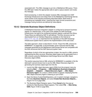 Chapter 10. Use Case 4: Integration of SAP XI with WBI InterChange Server 599
associated with. This XML message is put into a WebSphere MQ queue. There
the JMS layer makes the appropriate calls to open a queue session and routes
the message.
Event processing, in which the adapter receives XML messages from SAP
Exchange Infrastructure and relays them to the WebSphere InterChange Server,
works similar to the request processing described before. Both kinds of
processing are metadata driven, meaning that major format conversions and
message routing functions are defined by meta-objects.
10.4.2 Generate Business Object Definitions
A WebSphere Business Integration adapter is configured to transport business
objects of a defined type. In the case of the adapter for SAP Exchange
Infrastructure, the type of its configured business objects is derived from IDocs.
These IDocs are defined by SAP or self-defined. The IDoc structure can be
downloaded from an Interface Repository available on the Internet at
http://ifr.sap.com, or imported from the repository of the SAP Exchange
Infrastructure system that is used for the implementation of this Use Case.
The latter approach, which is described in 10.5.8, “Import the XML schema for
DEBMAS01” on page 639, is recommended, since it ensures that the XML
messages generated by the WebSphere InterChange Server are compatible with
the IDoc structures that the SAP back-end system uses.
Regardless of which of the two approaches is taken, the result is a XML schema
representing the IDoc structure. Business object types can be generated from a
XML schema using the WebSphere InterChange Server tool XML Object
Discovery Agent (ODA).
This section assumes that an XML schema for DEBMAS01 is available in the file
debmas01.xsd and shows how to use the XML Object Discovery Agent for
generating the business object type from this file.
1. Launch the XML object discovery agent (ODA) from the program menu by
selecting Start → Programs → IBM WebSphere Business Integration
Adapters → Adapters → Object Discovery Agent → XML Object
Discovery Agent. As a result, a DOS window is opened, displaying that the
XML Object Discovery Agent is listening on port 57037.
2. Open the library CustomDataRepository_Lib in system manager, navigate to
the folder Business Objects, and select Create New Business Objects...
(Figure 10-15 on page 569).
3. The Business Object Designer opens. Press Cancel when the pop-up
window for New Business Object appears. Then select File → New Using
ODA (Figure 10-60 on page 600).
 
