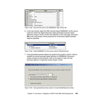Chapter 10. Use Case 4: Integration of SAP XI with WBI InterChange Server 601
Figure 10-62 Enter the file name of the DEBMAS01 XML schema file
6. In the next window, select the XML top level object DEBMAS01 as the source
node from which the Object Discovery Agent generates business object
definitions (Figure 10-63). Confirm this selection on the next page, and press
OK on the next window, where properties for all business objects selected
might be specified.
Figure 10-63 Select DEBMAS01 as the source node for ODA generation
7. If the generated business objects are saved to the project in step 6, it fails to
validate the utmost business object definition for DEBMAS01 because it
misses at least one key attribute. Click on the option to open the new
business objects in a separate window (Figure 10-64).
Figure 10-64 Save generated business object to CustomerDateRepository library
 
