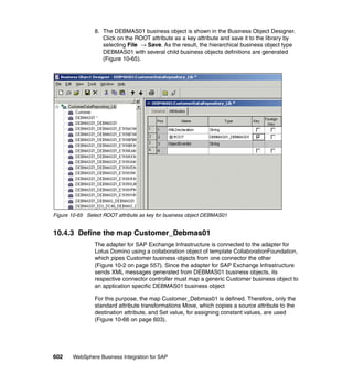 602 WebSphere Business Integration for SAP
8. The DEBMAS01 business object is shown in the Business Object Designer.
Click on the ROOT attribute as a key attribute and save it to the library by
selecting File → Save. As the result, the hierarchical business object type
DEBMAS01 with several child business objects definitions are generated
(Figure 10-65).
Figure 10-65 Select ROOT attribute as key for business object DEBMAS01
10.4.3 Define the map Customer_Debmas01
The adapter for SAP Exchange Infrastructure is connected to the adapter for
Lotus Domino using a collaboration object of template CollaborationFoundation,
which pipes Customer business objects from one connector the other
(Figure 10-2 on page 557). Since the adapter for SAP Exchange Infrastructure
sends XML messages generated from DEBMAS01 business objects, its
respective connector controller must map a generic Customer business object to
an application specific DEBMAS01 business object
For this purpose, the map Customer_Debmas01 is defined. Therefore, only the
standard attribute transformations Move, which copies a source attribute to the
destination attribute, and Set value, for assigning constant values, are used
(Figure 10-66 on page 603).
 