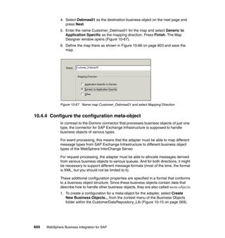 604 WebSphere Business Integration for SAP
4. Select Debmas01 as the destination business object on the next page and
press Next.
5. Enter the name Customer_Debmas01 for the map and select Generic to
Application Specific as the mapping direction. Press Finish. The Map
Designer window opens (Figure 10-67).
6. Define the map there as shown in Figure 10-66 on page 603 and save the
map.
Figure 10-67 Name map Customer_Debmas01 and select Mapping Direction
10.4.4 Configure the configuration meta-object
In contrast to the Domino connector that processes business objects of just one
type, the connector for SAP Exchange Infrastructure is supposed to handle
business objects of various types.
For event processing, this means that the adapter must be able to map different
message types from SAP Exchange Infrastructure to different business object
types of the WebSphere InterChange Server.
For request processing, the adapter must be able to allocate messages derived
from various business objects to various queues. And for both directions, it might
be necessary to support different message formats (most of the time, the format
is XML, but you should not be limited to it).
These additional configuration properties are specified in a format that conforms
to a business object structure. Since these business objects contain data that
describe how to handle other business objects, they are also called meta-objects.
1. To create a configuration for a meta-object for the adapter, select Create
New Business Objects... from the context menu of the Business Objects
folder within the CustomerDataRepository_Lib (Figure 10-15 on page 569).
 