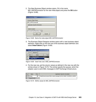 Chapter 10. Use Case 4: Integration of SAP XI with WBI InterChange Server 605
2. The New Business Object window opens. Fill in the name
MO_SAPXIConnector for the new meta-object and press the OK button
(Figure 10-68).
Figure 10-68 Name the meta-object MO_SAPXIConnector
3. The Business Object Designer window opens with a new business object
definition. Right-click on the first row of the business object definition and
select Insert above (Figure 10-69).
Figure 10-69 Insert new row in MO_SAPXIConnector
4. For the new row, set the column values as defined in the new row with the
entries shown in Figure 10-70. The entries specify the queues, which the
adapter uses to send XML messages to SAP Exchange Infrastructure.
Figure 10-70 Define values for MO_SAPXIConnector
 