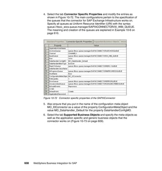608 WebSphere Business Integration for SAP
4. Select the tab Connector Specific Properties and modify the entries as
shown in Figure 10-72. The main configurations pertain to the specification of
the queues that the connector for SAP Exchange Infrastructure works on.
Specify all queues as Uniform Resource Identifier (URI) with the syntax
queue://itsoc_wics.queue.manager/SAPXICONNECTOR/XI_WBI_QUEUE.
The meaning and creation of the queues are explained in Example 10-6 on
page 610.
Figure 10-72 Connector specific properties of the SAPXIConnector
5. Also ensure that you put in the name of the configuration meta-object
MO_XIConnector as a value of the property ConfigurationMetaObject and the
value MO_DataHandler_Default for the property DataHandlerConfigMO.
6. Select the tab Supported Business Objects and specify the meta-objects as
well as the application specific and generic business objects that the
connector works on (Figure 10-73 on page 609).
 
