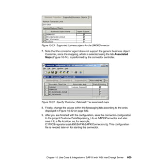 Chapter 10. Use Case 4: Integration of SAP XI with WBI InterChange Server 609
Figure 10-73 Supported business objects for the SAPXIConnector
7. Note that the connector agent does not support the generic business object
Customer, since the mapping, which is selected using the tab Associated
Maps (Figure 10-74), is performed by the connector controller.
Figure 10-74 Specify “Customer_Debmas01” as associated maps
8. Finally, change the values within the Messaging tab according to the ones
displayed in Figure 10-32 on page 582.
9. After you are finished with the configuration, save the connector configuration
to the project CustomerDataRepository_Lib as SAPXIConnector and also
save it to a file location, as, for example,
C:WICSrepositorysak400SAPXISAPXIConnector.cfg. This configuration
file is needed later on for starting the connector.
 