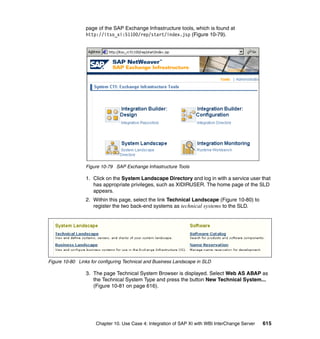 Chapter 10. Use Case 4: Integration of SAP XI with WBI InterChange Server 615
page of the SAP Exchange Infrastructure tools, which is found at
http://itso_xi:51100/rep/start/index.jsp (Figure 10-79).
Figure 10-79 SAP Exchange Infrastructure Tools
1. Click on the System Landscape Directory and log in with a service user that
has appropriate privileges, such as XIDIRUSER. The home page of the SLD
appears.
2. Within this page, select the link Technical Landscape (Figure 10-80) to
register the two back-end systems as technical systems to the SLD.
Figure 10-80 Links for configuring Technical and Business Landscape in SLD
3. The page Technical System Browser is displayed. Select Web AS ABAP as
the Technical System Type and press the button New Technical System...
(Figure 10-81 on page 616).
 