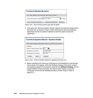 616 WebSphere Business Integration for SAP
Figure 10-81 New technical system type Web AS ABAP
4. This opens the Technical System Wizard. Specify the technical details of the
R/3 back end, as shown in Figure 10-82. Note that the SLD automatically
determines the list of software installed on the R/3 system during this
registration.
Figure 10-82 Technical System Wizard for registering R/3 back end
5. Before specifying the Technical Landscape for the WebSphere InterChange
Server back end, register, within the Software Catalog of the SLD, at least
one software system for this system using the link Software Catalog. For the
implementation of this Use Case, this has no direct impact, so just one
component of the ICS like WebSphere MQ is chosen (Figure 10-83 on
page 617).
 