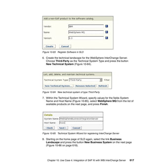 Chapter 10. Use Case 4: Integration of SAP XI with WBI InterChange Server 617
Figure 10-83 Register Software in SLD
6. Create the technical landscape for the WebSphere InterChange Server.
Choose Third-Party as the Technical System Type and press the button
New Technical System (Figure 10-84).
Figure 10-84 New technical system of type Third-Party
7. Within the Technical System Wizard, specify values for the fields System
Name and Host Name (Figure 10-85), select WebSphere MQ from the list of
available products on the next page, and press Finish.
Figure 10-85 Technical System Wizard for registering InterChange Server
8. Starting on the home page of SLD again, select the link Business
Landscape and press the button New Business System on the next page
(Figure 10-86 on page 618).
 