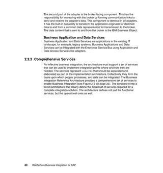 24 WebSphere Business Integration for SAP
The second part of the adapter is the broker facing component. This has the
responsibility for interacting with the broker by forming communication links to
send and receive the adapter’s data. This component is identical in all adapters.
It has the built-in capability to transform the application-originated or destined
data to and from a common data representation for transmission to the broker.
The data content that is sent to and from the broker is the IBM Business Object.
Business Application and Data Services
Business Application and Data Services are applications in the existing IT
landscape, for example, legacy systems. Business Applications and Data
Services can be integrated with the Enterprise Service Bus using Application and
Data Access Services like adapters.
2.2.2 Comprehensive Services
For effective business integration, the architecture must support a set of services
that can be used to implement integration points where and how they are
needed. The services represent concerns that should be separated and
elaborated as part of the implementation architecture. Collectively, they form the
basis upon which people, processes, and data can be integrated. The Business
Integration Reference Architecture provides a comprehensive set of services to
enable Business Integration (see Figure 2-2 on page 25). The services fit into a
tiered architecture that clearly define the broad set of services required for a
complete integration solution. The architecture defines not just the functional
services, but the operational ones as well.
 