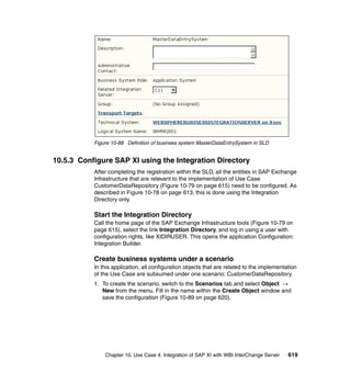 Chapter 10. Use Case 4: Integration of SAP XI with WBI InterChange Server 619
Figure 10-88 Definition of business system MasterDataEntrySystem in SLD
10.5.3 Configure SAP XI using the Integration Directory
After completing the registration within the SLD, all the entities in SAP Exchange
Infrastructure that are relevant to the implementation of Use Case
CustomerDataRepository (Figure 10-79 on page 615) need to be configured. As
described in Figure 10-78 on page 613, this is done using the Integration
Directory only.
Start the Integration Directory
Call the home page of the SAP Exchange Infrastructure tools (Figure 10-79 on
page 615), select the link Integration Directory, and log in using a user with
configuration rights, like XIDIRUSER. This opens the application Configuration:
Integration Builder.
Create business systems under a scenario
In this application, all configuration objects that are related to the implementation
of the Use Case are subsumed under one scenario: CustomerDataRepository.
1. To create the scenario, switch to the Scenarios tab and select Object →
New from the menu. Fill in the name within the Create Object window and
save the configuration (Figure 10-89 on page 620).
 
