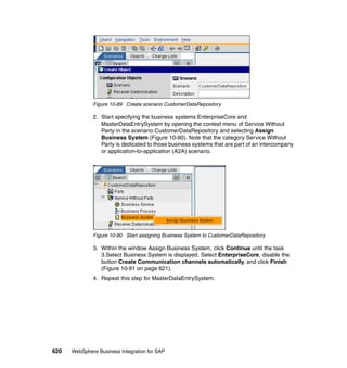 620 WebSphere Business Integration for SAP
Figure 10-89 Create scenario CustomerDataRepository
2. Start specifying the business systems EnterpriseCore and
MasterDataEntrySystem by opening the context menu of Service Without
Party in the scenario CustomerDataRepository and selecting Assign
Business System (Figure 10-90). Note that the category Service Without
Party is dedicated to those business systems that are part of an intercompany
or application-to-application (A2A) scenario.
Figure 10-90 Start assigning Business System to CustomerDataRepository
3. Within the window Assign Business System, click Continue until the task
3.Select Business System is displayed. Select EnterpriseCore, disable the
button Create Communication channels automatically, and click Finish
(Figure 10-91 on page 621).
4. Repeat this step for MasterDataEntrySystem.
 