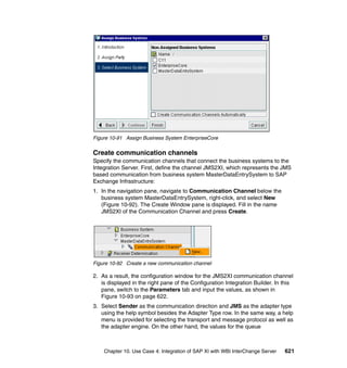Chapter 10. Use Case 4: Integration of SAP XI with WBI InterChange Server 621
Figure 10-91 Assign Business System EnterpriseCore
Create communication channels
Specify the communication channels that connect the business systems to the
Integration Server. First, define the channel JMS2XI, which represents the JMS
based communication from business system MasterDataEntrySystem to SAP
Exchange Infrastructure:
1. In the navigation pane, navigate to Communication Channel below the
business system MasterDataEntrySystem, right-click, and select New
(Figure 10-92). The Create Window pane is displayed. Fill in the name
JMS2XI of the Communication Channel and press Create.
Figure 10-92 Create a new communication channel
2. As a result, the configuration window for the JMS2XI communication channel
is displayed in the right pane of the Configuration Integration Builder. In this
pane, switch to the Parameters tab and input the values, as shown in
Figure 10-93 on page 622.
3. Select Sender as the communication direction and JMS as the adapter type
using the help symbol besides the Adapter Type row. In the same way, a help
menu is provided for selecting the transport and message protocol as well as
the adapter engine. On the other hand, the values for the queue
 