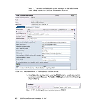 622 WebSphere Business Integration for SAP
WBI_XI_Queue are hosted by the queue manager on the WebSphere
InterChange Server, and must be enumerated explicitly.
Figure 10-93 Parameter values for communication channel JMS2XI
4. Scroll down the configuration pane to JMS2XI and be sure to specify the
parameter value Message Payload = JMS Payload within the XI settings
(Figure 10-94).
Figure 10-94 XI Settings for communication channel JMS2XI
 
