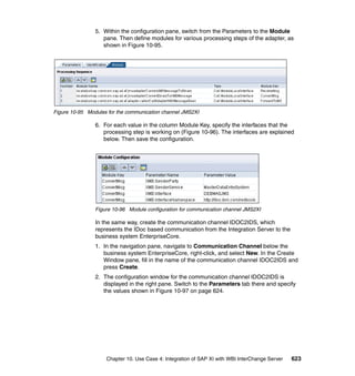 Chapter 10. Use Case 4: Integration of SAP XI with WBI InterChange Server 623
5. Within the configuration pane, switch from the Parameters to the Module
pane. Then define modules for various processing steps of the adapter, as
shown in Figure 10-95.
Figure 10-95 Modules for the communication channel JMS2XI
6. For each value in the column Module Key, specify the interfaces that the
processing step is working on (Figure 10-96). The interfaces are explained
below. Then save the configuration.
Figure 10-96 Module configuration for communication channel JMS2XI
In the same way, create the communication channel IDOC2IDS, which
represents the IDoc based communication from the Integration Server to the
business system EnterpriseCore.
1. In the navigation pane, navigate to Communication Channel below the
business system EnterpriseCore, right-click, and select New. In the Create
Window pane, fill in the name of the communication channel IDOC2IDS and
press Create.
2. The configuration window for the communication channel IDOC2IDS is
displayed in the right pane. Switch to the Parameters tab there and specify
the values shown in Figure 10-97 on page 624.
 