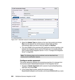 624 WebSphere Business Integration for SAP
Figure 10-97 Parameter values for communication channel IDOC2IDS
3. Select the Adapter Type by clicking on the input help symbol and choose
IDoc from the selection list. All the protocol related fields get filled
automatically. Make sure that to mark the adapter as Receiver.
4. The value IDS800 of the parameter RFC destination and port specifies a link
between the Integration Server and the R/3 back end. It is actually defined
when configuring the Integration Server in 10.5.4, “Configure the Integration
Server” on page 629.
Configure sender agreement
The sender agreement specifies the processing properties of a message from
the business system MasterDataEntrySystem to the Integration Server.
1. Navigate to Sender Agreement within scenario CustomerDataRepository,
right-click, and choose New.
2. In the Create Object window, specify the business system
MasterDataEntrySystem as the sender, and choose DEBMASJMS as a name
Note: The following steps can be combined, and are described here
one-by-one for clarification reasons.
 