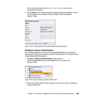Chapter 10. Use Case 4: Integration of SAP XI with WBI InterChange Server 625
for the outbound interface and http://itso.ibm.com/redbook as its
associated namespace.
3. Press Create and a window called Edit Sender Agreement appears, where
the associated communication channel JMS2XI must be specified.
(Figure 10-98).
Figure 10-98 Sender agreement for sender MasterDataEntrySystem
Configure receiver determination
For the implementation of Use Case CustomerDataRepository, the receiver
determination defines the business system EnterpriseCore as a receiver for the
sender MasterDataEntrySystem.
1. Navigate to Receiver Determination in the scenario
CustomerDataRepository and select New from its context menu
(Figure 10-99).
Figure 10-99 Start creating a receiver determination
2. Within the Create Object window, specify the sender as done to create the
Sender Agreement.
 