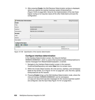 626 WebSphere Business Integration for SAP
3. After pressing Create, the Edit Receiver Determination window is displayed,
where you specify the receiver business system EnterpriseCore
(Figure 10-94 on page 622). Since for the implementation of the Use Case
logical routing is not required, leave all the other fields blank and save the
configuration.
Figure 10-100 Specification of the receiver determination
Configure interface determination
In the Interface Determination screen, the inbound interface
DEBMAS.DEBMAS01, which is used at the business system EnterpriseCore to
receive messages from MasterDataEntrySystem, is started.
1. Navigate to the Interface Determination screen in the scenario
CustomerDataRepository and select New from its context menu.
2. Within the Create Object window, fill in the service, interface, and namespace
fields for the sender, as in Figure 10-101 on page 627, and, this time, specify
EnterpriseCore as the receiver.
3. Pressing Create brings up the Edit Interface Determination mode, where the
inbound interface DEBMAS.DEBMAS01 and its namespace
urn:sap-com:document:sap:idoc:messages for the receiver business system
are configured. Use the input help (Figure 10-101 on page 627).
 