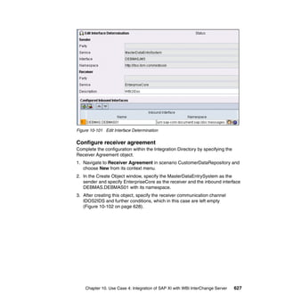 Chapter 10. Use Case 4: Integration of SAP XI with WBI InterChange Server 627
Figure 10-101 Edit Interface Determination
Configure receiver agreement
Complete the configuration within the Integration Directory by specifying the
Receiver Agreement object.
1. Navigate to Receiver Agreement in scenario CustomerDataRepository and
choose New from its context menu.
2. In the Create Object window, specify the MasterDataEntrySystem as the
sender and specify EnterpriseCore as the receiver and the inbound interface
DEBMAS.DEBMAS01 with its namespace.
3. After creating this object, specify the receiver communication channel
IDOS2IDS and further conditions, which in this case are left empty
(Figure 10-102 on page 628).
 