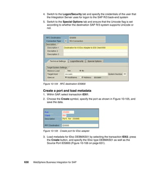 630 WebSphere Business Integration for SAP
4. Switch to the Logon/Security tab and specify the credentials of the user that
the Integration Server uses for logon to the SAP R/3 back-end system
5. Switch to the Special Options tab and ensure that the Unicode flag is set
according to whether the destination SAP R/3 system supports Unicode or
not.
Figure 10-104 RFC destination IDS800
Create a port and load metadata
1. Within SAP, select transaction IDX1.
2. Choose the Create symbol, specify the port as shown in Figure 10-105, and
save the data.
Figure 10-105 Create port for IDoc adapter
3. Load metadata for IDoc DEBMAS01 by selecting the transaction IDX2, press
the Create button, and specify the IDoc type DEBMAS01 as well as the
Source Port IDS800 (Figure 10-106 on page 631).
 