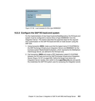 Chapter 10. Use Case 4: Integration of SAP XI with WBI InterChange Server 631
Figure 10-106 Load metadata for IDoc type DEBMAS01
10.5.5 Configure the SAP R/3 back-end system
For the implementation of Use Case CustomerDataRepository, the R/3 back-end
system must be configured to receive IDocs of type DEBMAS01 from the
Integration Server. This section describes the essential steps for the required
ALE customization on the SAP R/3 back-end IDS on node siccserv using the
SAP GUI.
1. Using transaction BD54, make sure that the logical name C11CLNT800 for
the SAP Exchange Infrastructure Integration Server and IBMMQ001 for the
business system MasterDataEntrySystem, which represents the WebSphere
InterChange Server, are defined to the R/3 back end.
2. Call transaction SM59 and create a RFC destination called C11CLNT800
between the R/3 back end and the SAP Exchange Infrastructure Integration
Server (Figure 10-107 on page 632). Define the target host where the
Integration Server resides, then switch to the Logon/Security tab and specify
the credentials the SAP R/3 system uses for accessing the integration server.
 
