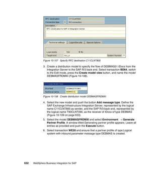 632 WebSphere Business Integration for SAP
Figure 10-107 Specify RFC destination C11CLNT800
3. Create a distribution model to specify the flow of DEBMAS01 IDocs from the
Integration Server to the SAP R/3 back end. Select transaction BD64, switch
to the Edit mode, press the Create model view button, and name the model
DEBMASFROMXI (Figure 10-108).
Figure 10-108 Create distribution model DEBMASFROMXI
4. Select the new model and push the button Add message type. Define the
SAP Exchange Infrastructure Integration Server, represented by the logical
name C11CLNT800 as sender, and the SAP R/3 back end, represented by
the logical name T90CLNT090, as the receiver of IDocs of type DEBMAS
(Figure 10-109 on page 633).
5. Select the model DEBMASFROMXI and select Environment → Generate
Partner Profile. A window titled Generating partner profile appears. Leave all
entries as provided and push the Execute button.
6. Select transaction WE20 and ensure that a partner profile of type Logical
system with inbound parameter message type DEBMAS is created.
 