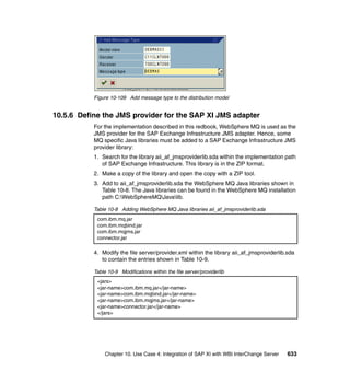 Chapter 10. Use Case 4: Integration of SAP XI with WBI InterChange Server 633
Figure 10-109 Add message type to the distribution model
10.5.6 Define the JMS provider for the SAP XI JMS adapter
For the implementation described in this redbook, WebSphere MQ is used as the
JMS provider for the SAP Exchange Infrastructure JMS adapter. Hence, some
MQ specific Java libraries must be added to a SAP Exchange Infrastructure JMS
provider library:
1. Search for the library aii_af_jmsproviderlib.sda within the implementation path
of SAP Exchange Infrastructure. This library is in the ZIP format.
2. Make a copy of the library and open the copy with a ZIP tool.
3. Add to aii_af_jmsproviderlib.sda the WebSphere MQ Java libraries shown in
Table 10-8. The Java libraries can be found in the WebSphere MQ installation
path C:WebSphereMQJavalib.
Table 10-8 Adding WebSphere MQ Java libraries aii_af_jmsproviderlib.sda
4. Modify the file server/provider.xml within the library aii_af_jmsproviderlib.sda
to contain the entries shown in Table 10-9.
Table 10-9 Modifications within the file server/providerlib
com.ibm.mq.jar
com.ibm.mqbind.jar
com.ibm.mqjms.jar
connector.jar
<jars>
<jar-name>com.ibm.mq.jar</jar-name>
<jar-name>com.ibm.mqbind.jar</jar-name>
<jar-name>com.ibm.mqjms.jar</jar-name>
<jar-name>connector.jar</jar-name>
</jars>
 