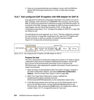 634 WebSphere Business Integration for SAP
5. Close aii_af_jmsproviderlib.sda and redeploy it using it with the SDM-tool.
Restart SAP Exchange Infrastructure in order to make these changes
effective.
10.5.7 Test configured SAP XI together with WBI adapter for SAP XI
One approach for testing the configuration described in this section is to put an
XML message, which conforms to a DEBMAS01 IDoc structure, into the queue
WBI_XI_Queue and check that it is delivered correctly to the SAP R/3 system. As
a producer of the XML message, the adapter for SAP Exchange Infrastructure is
used together with the Visual Test Connector (VTC). In this way, the
configurations described in 10.4, “Configure the adapter for SAP XI” on page 598
are tested as well.
The test follows the same approach as in 10.3.4, “Test the configured connector
for Lotus Domino” on page 586, except that in this case the VTC together with
the port connector is used as a sender of Customer business objects.
Figure 10-110 shows the combined test scenario.
Figure 10-110 Test configured SAP XI together with WBI adapter for SAP XI
Prepare the test
The mere requirement for testing the configured connector is to create a special
collaboration object from the template CollaborationFoundation, whose From
port is bound to the PortConnector and whose To port is bound to the
SAPXIConnector. After deploying the updated user project, the test scenario is
ready to be executed:
1. Open the library CustomerDataLib within the system manager, navigate to
the folder Collaboration Objects, and select Create New Collaboration
Objects... from its context menu (Figure 10-40 on page 588).
2. Within the Create New Collaboration window, highlight the
CollaborationFoundation template and enter
PortConnector2SAPXICollaboration as the collaboration object name.
3. In the Bind Ports window, bind the From port to the PortConnector, the To
port to the SAPXIConnector, and the DestinationAppRetrievPort to the
PortConnector. After pressing the Finish button, the collaboration object is
created. Figure 10-111 on page 635 shows its “tree view”.
SAP XI
Visual Test Connector
Send "Customer"
Port
Connector
InterChange
Server
WBI Adapter
for SAP XI
WebSphere MQ
SAP R/3
 