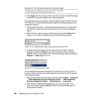 636 WebSphere Business Integration for SAP
Example 10-8 SAP Exchange Infrastructure Connector settings
C:WICSconnectorsSAPXIstart_SAPXI.bat SAPXI ITSOC_WICS
-cC:WICSconnectorsSAPXISAPXIConnector.cfg
2. Press Apply after the change and then start the connector for SAP Exchange
Infrastructure using the program menu described above.
The actual test starts with sending a business object of type Customer from the
VTC. After that, it checks that the business object is processed properly by the
subsequent systems.
1. Following the description in “Execute the actual test scenario” on page 593,
start the VTC, select the profile, and connect the VTC to the InterChange
Server.
2. Within the VTC, select Customer as BO type and press the Create button
(Figure 10-113). Give a (arbitrary) name to the new business object.
Figure 10-113 Create business object of type Customer within the VTC
3. Initialize the business object with the values shown in Figure 10-58 on
page 597, except that Create as the verb and another value for attribute
KUNNR, say A16, are selected. Then send the business object by selecting
Request → Send (Figure 10-114).
Figure 10-114 Send the business object
Use the WebSphere Business Integration Log Viewer tool to confirm that the
business object is received and processed by the connector for SAP Exchange
Infrastructure properly.
1. Start the Log Viewer from the program menu by selecting Start → Programs
→ IBM WebSphere Business Integration Server → IBM WebSphere
Business Integration Toolset → Administrative → Log Viewer.
2. Open the file C:WICSInterchangeSystem.log in the Log Viewer. Then
search for a button called DEBMAS01 within the column BusObj with the
appropriate time stamp.
 