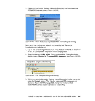 Chapter 10. Use Case 4: Integration of SAP XI with WBI InterChange Server 637
3. Pressing on the button displays the result of mapping the Customer to the
DEBMAS01 business object (Figure 10-115).
Figure 10-115 Check the business object DEBMAS01 in InterChangeSystem.log
Next, verify that the business object is processed by SAP Exchange
Infrastructure on node itso_xi:
1. Log on to SAP Exchange Infrastructure using the SAP front end, as described
in 10.5.4, “Configure the Integration Server” on page 629.
2. Select transaction SXMB_MONI. Within the Integration Engine Monitoring
double-click on Monitor for Processed XML Messages (see Figure 10-116).
Figure 10-116 SAP XI Integration Engine Monitoring
3. Within the next window, select the time interval for monitoring the events and
press the Execute button. After that, the processed XML messages are
displayed (Figure 10-117 on page 638). Verify that the transmitted
DEBMAS01 business object is processed successfully.
 
