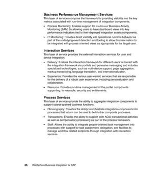 26 WebSphere Business Integration for SAP
Business Performance Management Services
This layer of services comprise the framework for providing visibility into the key
metrics associated with run-time management of integration components.
Process Monitoring: Enables support for traditional Business Activity
Monitoring (BAM) by allowing users to have dashboard views into key
performance indicators tied to their deployed integration assets/components.
IT Monitoring: Provides direct visibility into operational run-time behavior as
part of the underlying event detection and tooling to allow this information to
be integrated with process oriented views as appropriate for the target user.
Interaction Services
This layer of service provides the external interaction services for user and
device integration.
Delivery: Enables the interaction framework for different users to interact with
the integration framework via portlets and pervasive messaging and includes
specialized technologies, such as multi-device support, page aggregation,
markup transcoding, language translation, and internationalization.
Experience: Provides the various user-centric services that are responsible
for the delivery of a robust user experience, including personalization and
collaboration.
Resource: Provides run-time management of the portlet components
supporting, for example, security and entitlements.
Process Services
This layer of services provide the ability to aggregate integration components to
support coarse grained business functions.
Choreography: Provides the ability to orchestrate integration components into
processes that in turn can be used to build other composite processes.
Transactions: Enables the ability to support both ACID transactional activities
as well as compensatory processing as part of the process framework.
Staff: Allows the ability to integrate people-oriented task management into
processes with support for task assignment, delegation, and facilities to
manage workflow related endpoints through integration with interaction
services.
 