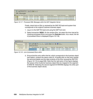 638 WebSphere Business Integration for SAP
Figure 10-117 Processed XML Messages within the SAP Integration Server
Finally, check that an IDoc is received by the SAP R/3 back-end system that
corresponds to the original Customer business object.
1. Log on to the SAP R/3 back end using the SAP front end.
2. Select transaction WE02. On the window IDoc, list select the time interval for
checking processed IDocs and press the Execute button. As a result, the list
of processed IDocs is displayed (Figure 10-118).
Figure 10-118 List of processed IDocs within
3. Ensure that the entry within that list, which corresponds to the business object
sent before, contains the status code 53. A double-click on that entry reveals
the technical details and the data contents of the IDoc received by SAP R/3
(Figure 10-119 on page 639). Note that the right pane of that figure displays
the values of the Customer business object that are mapped to the segment
E1KNA1M. Selecting the second segment E1KNVKM displays the other part
of the business object values.
 