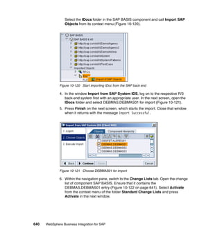 640 WebSphere Business Integration for SAP
Select the IDocs folder in the SAP BASIS component and call Import SAP
Objects from its context menu (Figure 10-120).
Figure 10-120 Start importing IDoc from the SAP back end
4. In the window Import from SAP System IDS, log on to the respective R/3
back-end system first with an appropriate user. In the next screen, open the
IDocs folder and select DEBMAS.DEBMAS01 for import (Figure 10-121).
5. Press Finish on the next screen, which starts the import. Close that window
when it returns with the message Import Successful.
Figure 10-121 Choose DEBMAS01 for import
6. Within the navigation pane, switch to the Change Lists tab. Open the change
list of component SAP BASIS. Ensure that it contains the
DEBMAS.DEBMAS01 entry (Figure 10-122 on page 641). Select Activate
from the context menu of the folder Standard Change Lists and press
Activate in the next window.
 