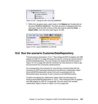 Chapter 10. Use Case 4: Integration of SAP XI with WBI InterChange Server 641
Figure 10-122 Change list after importing DEBMAS01
7. Within the navigation pane, switch back to the Objects tab. Double-click on
the entry DEBMAS.DEBMAS01. The IDoc structure is displayed within the
right pane. Save the XML schema of the IDoc type by selecting Tools →
Export XSD... from the menu (see Figure 10-123).
Figure 10-123 Export DEBMAS01 as XSD file
10.6 Run the scenario CustomerDataRepository
The test scenario described in 10.5.7, “Test configured SAP XI together with WBI
adapter for SAP XI” on page 634 paves the way for running the overall scenario
CustomerDataRepository. The only change is to replace the PortConnector in
Figure 10-110 on page 634 with the connector for Lotus Domino in order to get
the environment for running the overall scenario.
As a consequence, the connector for Lotus Domino must be linked with the
connector for SAP Exchange Infrastructure by defining a collaboration object
Domino2SAPXICollaboration whose From port is associated with the
DominoConnector and whose To port is bound to the SAPXIConnector.
To define and deploy this collaboration object, follow the description for
PortConnector2SAPXICollaboration in 10.5.7, “Test configured SAP XI together
with WBI adapter for SAP XI” on page 634. The tree view of the resulted
collaboration object is shown in Figure 10-124 on page 642.
 