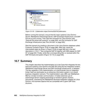 642 WebSphere Business Integration for SAP
Figure 10-124 Collaboration object Domino2SAPXICollaboration
Before running the scenario, ensure that the major systems Lotus Domino
Server, WebSphere InterChange Server, SAP Exchange Infrastructure, and SAP
R/3 are up and running. Then start the connector for Lotus Domino (see
“Execute the actual test scenario” on page 593), and the connector for SAP
Exchange Infrastructure (see “Run the test” on page 635).
Start the scenario by creating a document in the Lotus Domino database called
Customer Contacts (Figure 10-55 on page 596). After that, check the
intermediate steps as shown in Figure 10-56 on page 596 and in the test
description in 10.5.7, “Test configured SAP XI together with WBI adapter for SAP
XI” on page 634. Finally, verify that a corresponding IDoc is received within the
SAP R/3 back-end system (Figure 10-119 on page 639).
10.7 Summary
This chapter describes the implementation of a Use Case that integrates the two
back-end systems Lotus Domino and SAP R/3 using the two integration brokers,
WebSphere InterChange Server and SAP Exchange Infrastructure, in between.
The key capability of this implementation is to demonstrate how an integration
broker itself can participate as an enterprise information system in an overall
business integration scenario. The implementation uses JMS over WebSphere
MQ for a broker-to-broker communication. It makes extensive use of
InterChange Server mapping technology to transform generic Domino
Documents, received by the WebSphere Business Integration adapter for Lotus
Domino, into business objects that are compatible with a given SAP IDoc
structure.
 