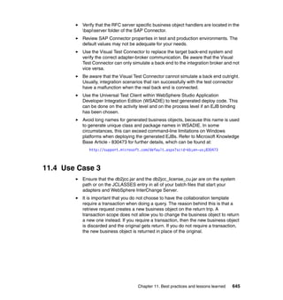 Chapter 11. Best practices and lessons learned 645
Verify that the RFC server specific business object handlers are located in the
bapiserver folder of the SAP Connector.
Review SAP Connector properties in test and production environments. The
default values may not be adequate for your needs.
Use the Visual Test Connector to replace the target back-end system and
verify the correct adapter-broker communication. Be aware that the Visual
Test Connector can only simulate a back end to the integration broker and not
vice versa.
Be aware that the Visual Test Connector cannot simulate a back end outright.
Usually, integration scenarios that ran successfully with the test connector
have a malfunction when the real back end is connected.
Use the Universal Test Client within WebSphere Studio Application
Developer Integration Edition (WSADIE) to test generated deploy code. This
can be done on the activity level and on the process level if an EJB binding
has been chosen.
Avoid long names for generated business objects, because this name is used
to generate unique class and package names in WSADIE. In some
circumstances, this can exceed command-line limitations on Windows
platforms when deploying the generated EJBs. Refer to Microsoft Knowledge
Base Article - 830473 for further details, which can be found at:
http://support.microsoft.com/default.aspx?scid=kb;en-us;830473
11.4 Use Case 3
Ensure that the db2jcc.jar and the db2jcc_license_cu.jar are on the system
path or on the JCLASSES entry in all of your batch files that start your
adapters and WebSphere InterChange Server.
It is important that you do not choose to have the collaboration template
require a transaction when doing a query. The reason behind this is that a
retrieve request creates a new business object on the return trip. A
transaction scope does not allow you to change the business object to return
a new one instead. If you require a transaction, then the new business object
is discarded and the original gets return. If you do not require a transaction,
the new business object is returned in place of the original.
 