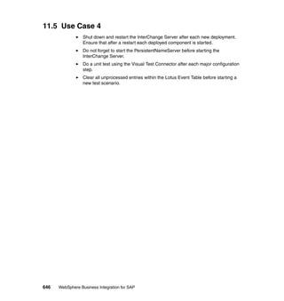 646 WebSphere Business Integration for SAP
11.5 Use Case 4
Shut down and restart the InterChange Server after each new deployment.
Ensure that after a restart each deployed component is started.
Do not forget to start the PersistentNameServer before starting the
InterChange Server.
Do a unit test using the Visual Test Connector after each major configuration
step.
Clear all unprocessed entries within the Lotus Event Table before starting a
new test scenario.
 