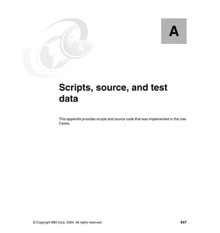 © Copyright IBM Corp. 2004. All rights reserved. 647
Appendix A. Scripts, source, and test
data
This appendix provides scripts and source code that was implemented in the Use
Cases.
A
 