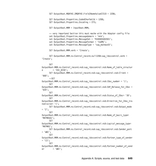 Appendix A. Scripts, source, and test data 649
SET OutputRoot.MQRFH2.(MQRFH2.Field)NameValueCCSID = 1208;
SET OutputRoot.Properties.CodedCharSetId = 1208;
SET OutputRoot.Properties.Encoding = 273;
SET OutputRoot.MRM = InputRoot.MRM;
-- very importend Section this must mache with the Adapter config file
set OutputRoot.Properties.messagedomain = 'mrm';
set OutputRoot.Properties.MessageSet = 'PU4HKDS002001';
set OutputRoot.Properties.MessageFormat = 'CwXML';
set OutputRoot.Properties.MessageType = 'sap_matmas03';
SET OutputRoot.MRM.verb = 'Create';
SET OutputRoot.MRM.ns:Control_record.null1208:sap_idoccontrol.verb =
'Create';
SET
OutputRoot.MRM.ns:Control_record.ns6:sap_idoccontrol.ns6:Name_of_table_structur
e = 'EDI_DC40';
SET OutputRoot.MRM.ns:Control_record.ns6:sap_idoccontrol.ns6:Client =
'800';
--SET
OutputRoot.MRM.ns:Control_record.ns6:sap_idoccontrol.ns6:IDoc_number = '1';
SET
OutputRoot.MRM.ns:Control_record.ns6:sap_idoccontrol.ns6:SAP_Release_for_IDoc =
'620';
SET
OutputRoot.MRM.ns:Control_record.ns6:sap_idoccontrol.ns6:Status_of_IDoc= '30';
SET
OutputRoot.MRM.ns:Control_record.ns6:sap_idoccontrol.ns6:Direction_for_IDoc_tra
nsmission= '1';
SET OutputRoot.MRM.ns:Control_record.ns6:sap_idoccontrol.ns6:Output_mode
= '2';
SET
OutputRoot.MRM.ns:Control_record.ns6:sap_idoccontrol.ns6:Name_of_basic_type=
'MATMAS01';
SET
OutputRoot.MRM.ns:Control_record.ns6:sap_idoccontrol.ns6:Logical_message_type=
'MATMAS';
SET OutputRoot.MRM.ns:Control_record.ns6:sap_idoccontrol.ns6:Sender_port
= 'WBI';
SET
OutputRoot.MRM.ns:Control_record.ns6:sap_idoccontrol.ns6:Partner_type_of_sender
= 'LS';
SET
OutputRoot.MRM.ns:Control_record.ns6:sap_idoccontrol.ns6:Partner_number_of_send
er = 'WBI';
 