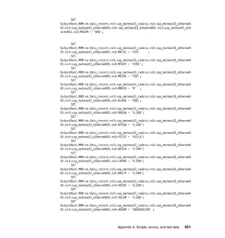 Appendix A. Scripts, source, and test data 651
SET
OutputRoot.MRM.ns:Data_record.ns5:sap_matmas03_cwdata.ns5:sap_matmas03_e2maram0
05.ns4:sap_matmas03_e2maram005.ns4:sap_matmas03_e2maktm001.ns3:sap_matmas03_e2m
aktm001.ns3:MSGFN = '005';
SET
OutputRoot.MRM.ns:Data_record.ns5:sap_matmas03_cwdata.ns5:sap_matmas03_e2maram0
05.ns4:sap_matmas03_e2maram005.ns4:MATKL = '010' ;
SET
OutputRoot.MRM.ns:Data_record.ns5:sap_matmas03_cwdata.ns5:sap_matmas03_e2maram0
05.ns4:sap_matmas03_e2maram005.ns4:MTART = 'HIBE';
SET
OutputRoot.MRM.ns:Data_record.ns5:sap_matmas03_cwdata.ns5:sap_matmas03_e2maram0
05.ns4:sap_matmas03_e2maram005.ns4:MEINS = 'CSE';
SET
OutputRoot.MRM.ns:Data_record.ns5:sap_matmas03_cwdata.ns5:sap_matmas03_e2maram0
05.ns4:sap_matmas03_e2maram005.ns4:MBRSH = 'M' ;
SET
OutputRoot.MRM.ns:Data_record.ns5:sap_matmas03_cwdata.ns5:sap_matmas03_e2maram0
05.ns4:sap_matmas03_e2maram005.ns4:BLANZ = '000';
SET
OutputRoot.MRM.ns:Data_record.ns5:sap_matmas03_cwdata.ns5:sap_matmas03_e2maram0
05.ns4:sap_matmas03_e2maram005.ns4:BRGEW = '0.000';
SET
OutputRoot.MRM.ns:Data_record.ns5:sap_matmas03_cwdata.ns5:sap_matmas03_e2maram0
05.ns4:sap_matmas03_e2maram005.ns4:NTGEW = '0.000';
SET
OutputRoot.MRM.ns:Data_record.ns5:sap_matmas03_cwdata.ns5:sap_matmas03_e2maram0
05.ns4:sap_matmas03_e2maram005.ns4:PSTAT = 'KCELB';
SET
OutputRoot.MRM.ns:Data_record.ns5:sap_matmas03_cwdata.ns5:sap_matmas03_e2maram0
05.ns4:sap_matmas03_e2maram005.ns4:WESCH = '0.000';
SET
OutputRoot.MRM.ns:Data_record.ns5:sap_matmas03_cwdata.ns5:sap_matmas03_e2maram0
05.ns4:sap_matmas03_e2maram005.ns4:LAENG = '0.000';
SET
OutputRoot.MRM.ns:Data_record.ns5:sap_matmas03_cwdata.ns5:sap_matmas03_e2maram0
05.ns4:sap_matmas03_e2maram005.ns4:BREIT = '0.000';
SET
OutputRoot.MRM.ns:Data_record.ns5:sap_matmas03_cwdata.ns5:sap_matmas03_e2maram0
05.ns4:sap_matmas03_e2maram005.ns4:HOEHE = '0.000';
SET
OutputRoot.MRM.ns:Data_record.ns5:sap_matmas03_cwdata.ns5:sap_matmas03_e2maram0
05.ns4:sap_matmas03_e2maram005.ns4:VOLUM = '0.000';
SET
OutputRoot.MRM.ns:Data_record.ns5:sap_matmas03_cwdata.ns5:sap_matmas03_e2maram0
05.ns4:sap_matmas03_e2maram005.ns4:AENAM = 'ODABASHIAN' ;
 