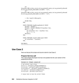 652 WebSphere Business Integration for SAP
SET
OutputRoot.MRM.ns:Data_record.ns5:sap_matmas03_cwdata.ns5:sap_matmas03_e2maram0
05.ns4:sap_matmas03_e2maram005.ns4:GEWTO = '0.0';
SET
OutputRoot.MRM.ns:Data_record.ns5:sap_matmas03_cwdata.ns5:sap_matmas03_e2maram0
05.ns4:sap_matmas03_e2maram005.ns4:VOLTO = '0.0';
-- CALL CopyEntireMessage();
RETURN TRUE;
END;
CREATE PROCEDURE CopyMessageHeaders() BEGIN
DECLARE I INTEGER 1;
DECLARE J INTEGER CARDINALITY(InputRoot.*[]);
WHILE I < J DO
SET OutputRoot.*[I] = InputRoot.*[I];
SET I = I + 1;
END WHILE;
END;
CREATE PROCEDURE CopyEntireMessage() BEGIN
SET OutputRoot = InputRoot;
END;
END MODULE;
Use Case 2
Here we discuss the scripts and source code for Use Case 2.
Prepare Service call
This code snippet (Example A-2) has to be pasted into the user section of the
prepareCall activity.
Example: A-2 Snippet - prepare call
// get process input values
String id = getInput().getEmployeeNumber();
String date = getInput().getDeliveryDate();
String material = getInput().getMaterialNumber();
int quantity = getInput().getQuantity();
String plant = getInput().getPlant();
// adjust date to have the correct format
 