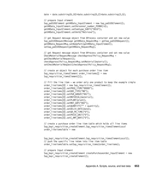 Appendix A. Scripts, source, and test data 653
date = date.substring(6,10)+date.substring(0,2)+date.substring(3,5);
// prepare Input element
Sap_pa0105Element getHRData_InputElement = new Sap_pa0105Element();
getHRData_InputElement.setPersonnel_number_PERNR(id);
getHRData_InputElement.setSubtype_SUBTY("0010");
getHRData_InputElement.setVerb("Retrieve");
// get Request message object from BProcess container and set new value
Sap_pa0105RequestMessage getHRData_RequestMsg = getSap_pa0105Request();
getHRData_RequestMsg.setBodyPart(getHRData_InputElement);
setSap_pa0105Request(getHRData_RequestMsg);
// get Request message object from BProcess container and set new value
CheckMaterialRequestMessage checkApprovalPolicy_RequestMsg =
getCheckMaterialRequest();
checkApprovalPolicy_RequestMsg.setMaterial(material);
setCheckMaterialRequest(checkApprovalPolicy_RequestMsg);
// create an object for each purchase order line item
Sap_requisition_itemsElement order_lineitems[] = new
Sap_requisition_itemsElement[1];
// fill the line item - we order only one product to keep the example simple
order_lineitems[0] = new Sap_requisition_itemsElement();
order_lineitems[0].setPREQ_ITEM("00000");
order_lineitems[0].setDOC_TYPE("NB");
order_lineitems[0].setPUR_GROUP("001");
order_lineitems[0].setMATERIAL(material);
order_lineitems[0].setPLANT(plant);
order_lineitems[0].setMAT_GRP("002");
order_lineitems[0].setQUANTITY("" + quantity);
order_lineitems[0].setDELIV_DATE(date);
order_lineitems[0].setGR_PR_TIME("0");
order_lineitems[0].setPRICE_UNIT("0");
order_lineitems[0].setC_AMT_BAPI("0");
// create a purchase order line item table which holds all line items
Sap_bapi_requisition_createElement.Sap_requisition_itemsElementLocal
order_lineitemsTable = new
Sap_bapi_requisition_createElement.Sap_requisition_itemsElementLocal();
// push the specific line imtem into line item table
order_lineitemsTable.setSap_requisition_items(order_lineitems);
// prepare Input element
Sap_bapi_requisition_createElement createPurchaseorder_InputElement = new
Sap_bapi_requisition_createElement();
 