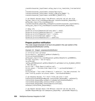654 WebSphere Business Integration for SAP
createPurchaseorder_InputElement.setSap_requisition_items(order_lineitemsTable)
;
createPurchaseorder_InputElement.setVerb("Retrieve");
createPurchaseorder_InputElement.setSKIP_ITEMS_WITH_ERROR(" ");
createPurchaseorder_InputElement.setAUTOMATIC_SOURCE("X");
// get Request message object from BProcess container and set new value
Sap_bapi_requisition_createRequestMessage createPurchaseOrder_RequestMsg =
getSap_bapi_requisition_createRequest();
createPurchaseOrder_RequestMsg.setBodyPart(createPurchaseorder_InputElement);
setSap_bapi_requisition_createRequest(createPurchaseOrder_RequestMsg);
// debug info
System.out.println("Requested Delivery date:" + date);
System.out.println("Requested Material:" + material);
System.out.println("Requested Plant:" + plant);
System.out.println("Employee number:" + id);
System.out.println("Requested QTY:" + quantity);
Prepare positive notification
This code snippet (Example A-3) has to be pasted in the user section of the
preparepositiveNotification activity.
Example: A-3 Snippet - preparepositiveNotification
// initialize local variables
String material = getInput().getMaterialNumber();
String purchaseOrderNumber =
getSap_bapi_requisition_createResponse().getReturnBodyPart().getNUMBER();
String[] recipients = new String[1];
recipients[0]
=getSap_pa0105Response().getReturnBodyPart().getCommunication_ID_Number_USRID()
+ "@de.ibm.com";
String from = "Order.Requisition@itso.com";
String subject = "Purchase Order Requisition " + purchaseOrderNumber + "
accepted";
String message = "Your order of Material "+ material+ " has been processed. For
order tracking purpose use process number: "+purchaseOrderNumber;
// get Response message, fill result fields and place it back
CreateInternalOrderResponseMessage internalOrder_ResponseMsg = getOutput();
internalOrder_ResponseMsg.setRequisitionNumber(purchaseOrderNumber);
internalOrder_ResponseMsg.setStatus("Order placed");
internalOrder_ResponseMsg.setUsername(recipients[0]);
setOutput(internalOrder_ResponseMsg);
// get Request message object from BProcess container and set new value
SendJMailRequestMessage notifyRequestor_RequestMsg = getSendJMailRequest();
 