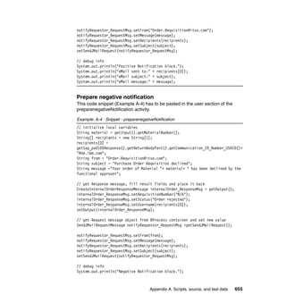 Appendix A. Scripts, source, and test data 655
notifyRequestor_RequestMsg.setFrom("Order.Requisition@itso.com");
notifyRequestor_RequestMsg.setMessage(message);
notifyRequestor_RequestMsg.setRecipients(recipients);
notifyRequestor_RequestMsg.setSubject(subject);
setSendJMailRequest(notifyRequestor_RequestMsg);
// debug info
System.out.println("Positive Notification block.");
System.out.println("eMail sent to:" + recipients[0]);
System.out.println("eMail subject:" + subject);
System.out.println("eMail message:" + message);
Prepare negative notification
This code snippet (Example A-4) has to be pasted in the user section of the
preparenegativeNotification activity.
Example: A-4 Snippet - preparenegativeNotification
// initialize local variables
String material = getInput().getMaterialNumber();
String[] recipients = new String[1];
recipients[0] =
getSap_pa0105Response().getReturnBodyPart().getCommunication_ID_Number_USRID()+
"@de.ibm.com";
String from = "Order.Requisition@itso.com";
String subject = "Purchase Order Requisition declined";
String message ="Your order of Material "+ material+ " has been declined by the
functional approver";
// get Response message, fill result fields and place it back
CreateInternalOrderResponseMessage internalOrder_ResponseMsg = getOutput();
internalOrder_ResponseMsg.setRequisitionNumber("N/A");
internalOrder_ResponseMsg.setStatus("Order rejected");
internalOrder_ResponseMsg.setUsername(recipients[0]);
setOutput(internalOrder_ResponseMsg);
// get Request message object from BProcess container and set new value
SendJMailRequestMessage notifyRequestor_RequestMsg =getSendJMailRequest();
notifyRequestor_RequestMsg.setFrom(from);
notifyRequestor_RequestMsg.setMessage(message);
notifyRequestor_RequestMsg.setRecipients(recipients);
notifyRequestor_RequestMsg.setSubject(subject);
setSendJMailRequest(notifyRequestor_RequestMsg);
// debug info
System.out.println("Negative Notification block.");
 