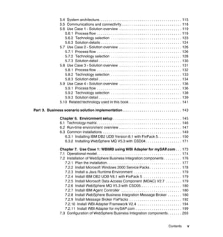 Contents v
5.4 System architecture. . . . . . . . . . . . . . . . . . . . . . . . . . . . . . . . . . . . . . . . . 115
5.5 Communications and connectivity. . . . . . . . . . . . . . . . . . . . . . . . . . . . . . 118
5.6 Use Case 1 - Solution overview . . . . . . . . . . . . . . . . . . . . . . . . . . . . . . . 119
5.6.1 Process flow . . . . . . . . . . . . . . . . . . . . . . . . . . . . . . . . . . . . . . . . . . 119
5.6.2 Technology selection . . . . . . . . . . . . . . . . . . . . . . . . . . . . . . . . . . . 123
5.6.3 Solution details . . . . . . . . . . . . . . . . . . . . . . . . . . . . . . . . . . . . . . . . 124
5.7 Use Case 2 - Solution overview . . . . . . . . . . . . . . . . . . . . . . . . . . . . . . . 126
5.7.1 Process flow . . . . . . . . . . . . . . . . . . . . . . . . . . . . . . . . . . . . . . . . . . 126
5.7.2 Technology selection . . . . . . . . . . . . . . . . . . . . . . . . . . . . . . . . . . . 128
5.7.3 Solution detail . . . . . . . . . . . . . . . . . . . . . . . . . . . . . . . . . . . . . . . . . 130
5.8 Use Case 3 - Solution overview . . . . . . . . . . . . . . . . . . . . . . . . . . . . . . . 131
5.8.1 Process flow . . . . . . . . . . . . . . . . . . . . . . . . . . . . . . . . . . . . . . . . . . 132
5.8.2 Technology selection . . . . . . . . . . . . . . . . . . . . . . . . . . . . . . . . . . . 133
5.8.3 Solution detail . . . . . . . . . . . . . . . . . . . . . . . . . . . . . . . . . . . . . . . . . 134
5.9 Use Case 4 - Solution overview . . . . . . . . . . . . . . . . . . . . . . . . . . . . . . . 136
5.9.1 Process flow . . . . . . . . . . . . . . . . . . . . . . . . . . . . . . . . . . . . . . . . . . 136
5.9.2 Technology selection . . . . . . . . . . . . . . . . . . . . . . . . . . . . . . . . . . . 138
5.9.3 Solution detail . . . . . . . . . . . . . . . . . . . . . . . . . . . . . . . . . . . . . . . . . 139
5.10 Related technology used in this book . . . . . . . . . . . . . . . . . . . . . . . . . . 141
Part 3. Business scenario solution implementation . . . . . . . . . . . . . . . . . . . . . . . . . . . . . 143
Chapter 6. Environment setup . . . . . . . . . . . . . . . . . . . . . . . . . . . . . . . . . . 145
6.1 Technology matrix . . . . . . . . . . . . . . . . . . . . . . . . . . . . . . . . . . . . . . . . . . 146
6.2 Run-time environment overview . . . . . . . . . . . . . . . . . . . . . . . . . . . . . . . 147
6.3 Common installations . . . . . . . . . . . . . . . . . . . . . . . . . . . . . . . . . . . . . . . 149
6.3.1 Installing IBM DB2 UDB Version 8.1 with FixPack 5. . . . . . . . . . . . 150
6.3.2 Installing WebSphere MQ V5.3 with CSD04. . . . . . . . . . . . . . . . . . 171
Chapter 7. Use Case 1: WBIMB using WBI Adapter for mySAP.com . . . 173
7.1 Operational model . . . . . . . . . . . . . . . . . . . . . . . . . . . . . . . . . . . . . . . . . . 174
7.2 Installation of WebSphere Business Integration components . . . . . . . . . 176
7.2.1 Plan the installation. . . . . . . . . . . . . . . . . . . . . . . . . . . . . . . . . . . . . 177
7.2.2 Install Microsoft Windows 2000 Service Packs. . . . . . . . . . . . . . . . 178
7.2.3 Install a Java Runtime Environment . . . . . . . . . . . . . . . . . . . . . . . . 179
7.2.4 Install IBM DB2 UDB V8.1 with FixPack 5 . . . . . . . . . . . . . . . . . . . 179
7.2.5 Install Microsoft Data Access Component (MDAC) V2.7 . . . . . . . . 179
7.2.6 Install WebSphere MQ V5.3 with CSD05 . . . . . . . . . . . . . . . . . . . . 180
7.2.7 Install IBM Agent Controller . . . . . . . . . . . . . . . . . . . . . . . . . . . . . . 180
7.2.8 Install WebSphere Business Integration Message Broker . . . . . . . 180
7.2.9 Install Message Broker FixPacks . . . . . . . . . . . . . . . . . . . . . . . . . . 192
7.2.10 Install WBI Adapter Framework V2.4 . . . . . . . . . . . . . . . . . . . . . . 194
7.2.11 Install WBI Adapter for mySAP.com . . . . . . . . . . . . . . . . . . . . . . . 199
7.3 Configuration of WebSphere Business Integration components. . . . . . . 203
 