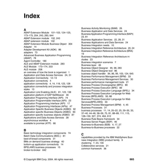 © Copyright IBM Corp. 2004. All rights reserved. 665
Index
A
ABAP Extension Module 101–103, 124–125,
173–175, 204, 243, 283, 644
ABAP Extension module 102, 243
ABAP extension module 102
ABAP Extension Module Business Object 304
Adapter 14
Adapter Development Kit (ADK) 86
adapters 73
Advanced Business Application Programming
(ABAP) 78
Agent Controller 180
ALE and ABAP Extension module 283
ALE Module 173–174, 203
ALE module 208
an overview of how the book is organized 1
Application and Data Access Services 24, 31
Application Connectivity 12–13
Application connectivity 4
application connectivity 4, 14, 118, 123, 128
application connectivity and process integration
styles 13
Application Link Enabling (ALE) 81, 123, 138
application platform of SAP NetWeaver 46
Application Programing Interface (API) 74
Application Programmable Interface (API) 23
Application Programming Interface (API) 17
Application Programming Interfaces (APIs) 47
Application Specific Business Objects (ASBO) 92
Application specific Business Objects (ASBO) 90
application specific business objects (ASBO) 87
Applications and Data Access Services 28
asynchronous workflow 4
available to promise (ATP) 66
B
Basic technology integration components 74
Batch Data Communications (BDC.) 81
best-of-bread components 31
BMs on demand business strategy 40
bottom-up application connectivity 14
BPEL4WS business processes 15
broker-to-broker 642
Business Activity Monitoring (BAM) 26
Business Application and Data Services 24
BusinessApplication ProgrammingInterface(BAPI)
23, 81
Business Application Services 22, 28, 31
Business Applications and Data Services 24
Business Integration needs 10
Business Integration Reference Architecture 20, 24
Business Integration Reference Architecture (BRA)
19
Business Integration Reference Architecture in-
cludes 23
Business integration scenarios 7
Business layer 46
Business Object Designer 95, 98, 283
Business Object Designer tool 86
business object handler 84, 86, 99, 103, 124, 645
Business Performance Management (BPM) 33
Business Performance Management Services 30
Business performance management tools 21
Business Process Choreographer (BPC) 89
Business Process Execution (BPE) 89
Business Process Execution Language (BPEL) 34
Business Process Execution Language for Web
Services (BPEL4WS) 50, 88
Business Process Execution Language for Web
Services(BPEL4WS) 33
Business Process Management (BPM) 4, 45
Business Processes 31
business processes 11, 14, 20–22, 25, 29–30, 33,
37–40, 44–46, 58–59, 75, 81, 88–89, 111, 115,
128–130, 327, 374, 464, 612
Business Rule Beans framework 34
Business Server Pages (BSP) 46
Business-to-Business (B2B) 4, 17, 27
Business-to-Business processes 22
C
capabilities provided by the IBM WebSphere Busi-
ness Integration (WBI) product family 9
clustering 7, 23, 130
Collaborative services 21
common framework 36
 