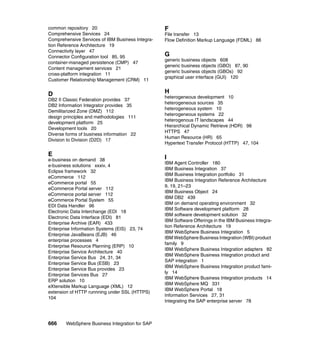 666 WebSphere Business Integration for SAP
common repository 20
Comprehensive Services 24
Comprehensive Services of IBM Business Integra-
tion Reference Architecture 19
Connectivity layer 47
Connector Configuration tool 85, 95
container-managed persistence (CMP) 47
Content management services 21
cross-platform integration 11
Customer Relationship Management (CRM) 11
D
DB2 II Classic Federation provides 37
DB2 Information Integrator provides 35
Demilitarized Zone (DMZ) 112
design principles and methodologies 111
development platform 25
Development tools 20
Diverse forms of business information 22
Division to Division (D2D) 17
E
e-business on demand 38
e-business solutions xxxiv, 4
Eclipse framework 32
eCommerce 112
eCommerce portal 55
eCommerce Portal server 112
eCommerce portal server 112
eCommerce Portal System 55
EDI Data Handler 96
Electronic Data Interchange (EDI 18
Electronic Data Interface (EDI) 81
Enterprise Archive (EAR) 433
Enterprise Information Systems (EIS) 23, 74
Enterprise JavaBeans (EJB) 46
enterprise processes 4
Enterprise Resource Planning (ERP) 10
Enterprise Service Architecture 40
Enterprise Service Bus 24, 31, 34
Enterprise Service Bus (ESB) 23
Enterprise Service Bus provides 23
Enterprise Services Bus 27
ERP solution 10
eXtensible Markup Language (XML) 12
extension of HTTP runnning under SSL (HTTPS)
104
F
File transfer 13
Flow Definition Markup Language (FDML) 88
G
generic business objects 608
generic business objects (GBO) 87, 90
generic business objects (GBOs) 92
graphical user interface (GUI) 120
H
heterogeneous development 10
heterogeneous sources 35
heterogeneous system 10
heterogeneous systems 22
heterogenous IT landscapes 44
Hierarchical Dynamic Retrieve (HDR) 98
HTTPS 47
Human Resource (HR) 65
Hypertext Transfer Protocol (HTTP) 47, 104
I
IBM Agent Controller 180
IBM Business Integration 37
IBM Business Integration portfolio 31
IBM Business Integration Reference Architecture
9, 19, 21–23
IBM Business Object 24
IBM DB2 439
IBM on demand operating environment 32
IBM Software development platform 28
IBM software development solution 32
IBM Software Offerings in the IBM Business Integra-
tion Reference Architecture 19
IBM WebSphere Business Integration 5
IBM WebSphere Business Integration (WBI) product
family 9
IBM WebSphere Business Integration adapters 82
IBM WebSphere Business Integration product and
SAP integration 1
IBM WebSphere Business Integration product fami-
ly 14
IBM WebSphere Business Integration products 14
IBM WebSphere MQ 331
IBM WebSphere Portal 18
Information Services 27, 31
Integrating the SAP enterprise server 78
 